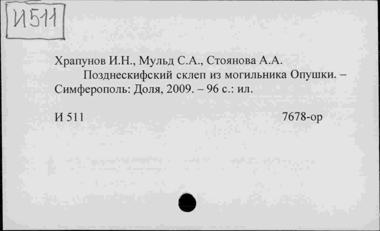 ﻿И5Д
Храпунов И.Н., Мульд С.А., Стоянова А.А.
Позднескифский склеп из могильника Опушки.
Симферополь: Доля, 2009. - 96 с.: ил.
И 511	7678-ор